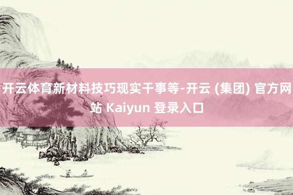 开云体育新材料技巧现实干事等-开云 (集团) 官方网站 Kaiyun 登录入口