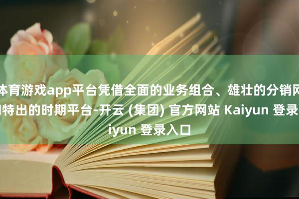 体育游戏app平台凭借全面的业务组合、雄壮的分销网罗和特出的时期平台-开云 (集团) 官方网站 Kaiyun 登录入口