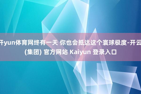 开yun体育网终有一天 你也会抵达这个寰球极度-开云 (集团) 官方网站 Kaiyun 登录入口