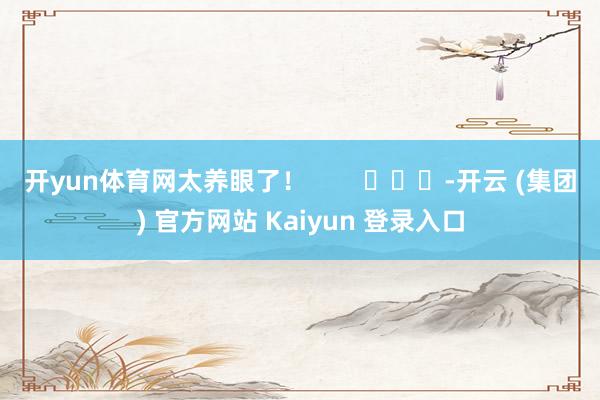 开yun体育网太养眼了！        			-开云 (集团) 官方网站 Kaiyun 登录入口