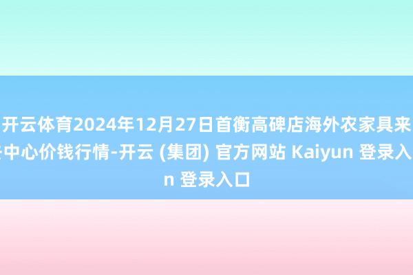 开云体育2024年12月27日首衡高碑店海外农家具来去中心价钱行情-开云 (集团) 官方网站 Kaiyun 登录入口