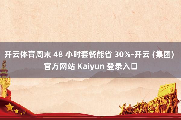 开云体育周末 48 小时套餐能省 30%-开云 (集团) 官方网站 Kaiyun 登录入口