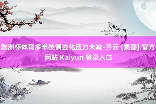 欧洲杯体育多半技俩去化压力未减-开云 (集团) 官方网站 Kaiyun 登录入口