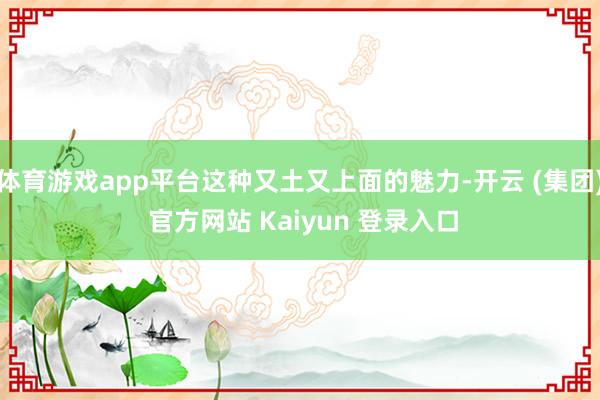 体育游戏app平台这种又土又上面的魅力-开云 (集团) 官方网站 Kaiyun 登录入口