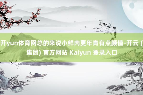 开yun体育网总的来说小鲜肉更年青有点颜值-开云 (集团) 官方网站 Kaiyun 登录入口