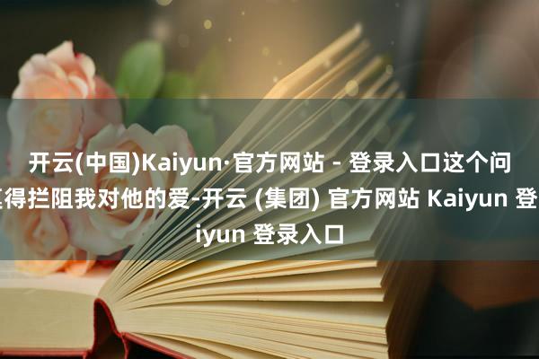 开云(中国)Kaiyun·官方网站 - 登录入口这个问题并莫得拦阻我对他的爱-开云 (集团) 官方网站 Kaiyun 登录入口