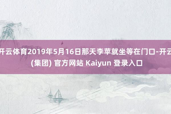 开云体育2019年5月16日那天李苹就坐等在门口-开云 (集团) 官方网站 Kaiyun 登录入口