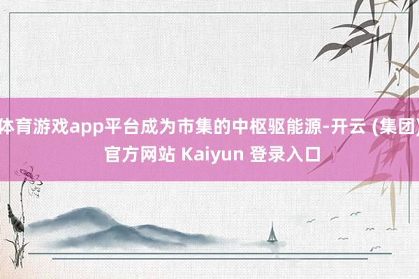体育游戏app平台成为市集的中枢驱能源-开云 (集团) 官方网站 Kaiyun 登录入口