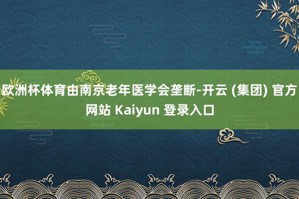 欧洲杯体育由南京老年医学会垄断-开云 (集团) 官方网站 Kaiyun 登录入口