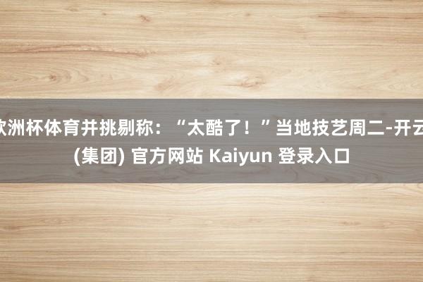 欧洲杯体育并挑剔称:“太酷了!”当地技艺周二-开云 (集团) 官方网站 Kaiyun 登录入口