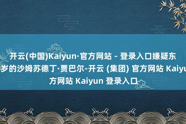 开云(中国)Kaiyun·官方网站 - 登录入口嫌疑东说念主为42岁的沙姆苏德丁·贾巴尔-开云 (集团) 官方网站 Kaiyun 登录入口