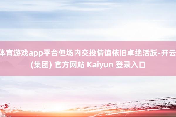 体育游戏app平台但场内交投情谊依旧卓绝活跃-开云 (集团) 官方网站 Kaiyun 登录入口