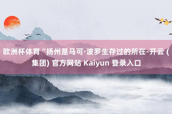 欧洲杯体育 “扬州是马可·波罗生存过的所在-开云 (集团) 官方网站 Kaiyun 登录入口