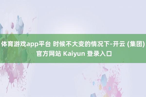 体育游戏app平台 时候不大变的情况下-开云 (集团) 官方网站 Kaiyun 登录入口