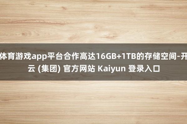 体育游戏app平台合作高达16GB+1TB的存储空间-开云 (集团) 官方网站 Kaiyun 登录入口