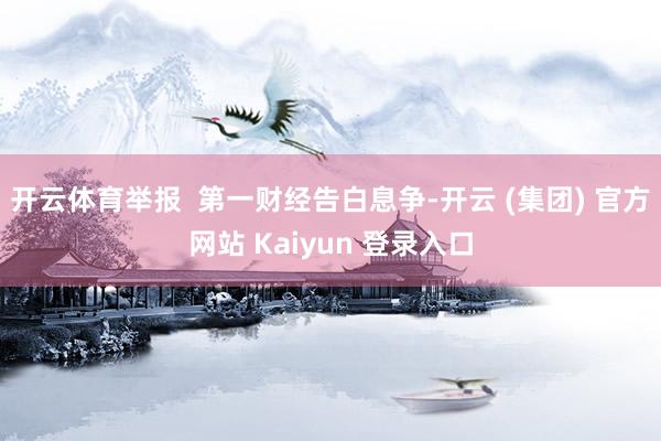 开云体育举报 第一财经告白息争-开云 (集团) 官方网站 Kaiyun 登录入口