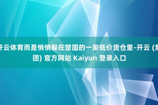 开云体育而是悄悄躲在楚国的一家低价货仓里-开云 (集团) 官方网站 Kaiyun 登录入口