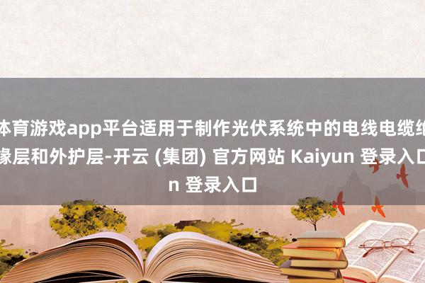 体育游戏app平台适用于制作光伏系统中的电线电缆绝缘层和外护层-开云 (集团) 官方网站 Kaiyun 登录入口