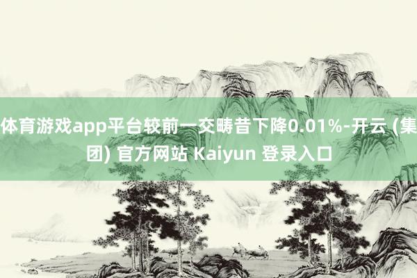 体育游戏app平台较前一交畴昔下降0.01%-开云 (集团) 官方网站 Kaiyun 登录入口