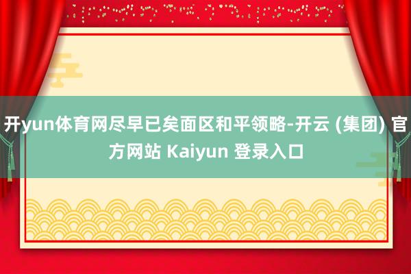 开yun体育网尽早已矣面区和平领略-开云 (集团) 官方网站 Kaiyun 登录入口
