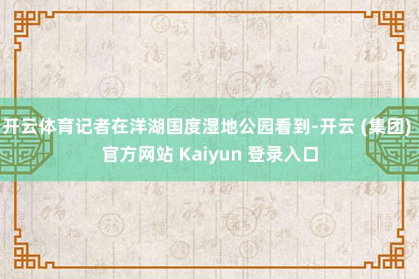 开云体育记者在洋湖国度湿地公园看到-开云 (集团) 官方网站 Kaiyun 登录入口