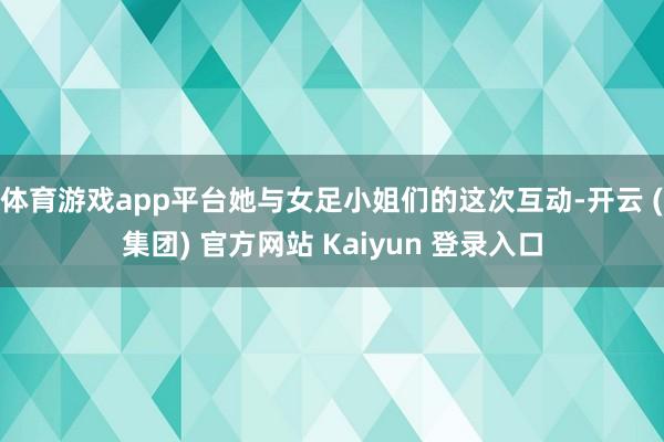 体育游戏app平台她与女足小姐们的这次互动-开云 (集团) 官方网站 Kaiyun 登录入口
