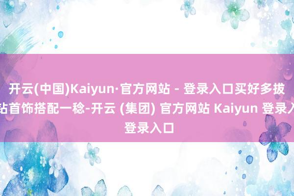 开云(中国)Kaiyun·官方网站 - 登录入口买好多拔擢钻首饰搭配一稔-开云 (集团) 官方网站 Kaiyun 登录入口