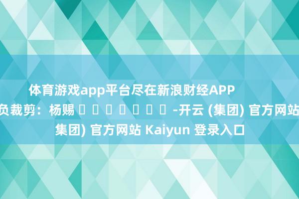 体育游戏app平台尽在新浪财经APP 背负裁剪:杨赐 -开云 (集团) 官方网站 Kaiyun 登录入口