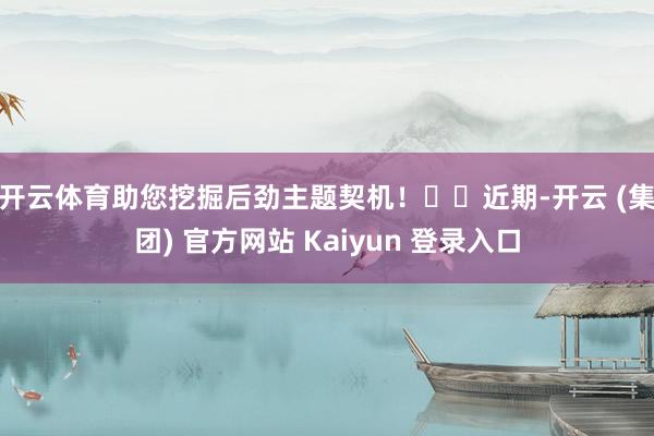 开云体育助您挖掘后劲主题契机! 近期-开云 (集团) 官方网站 Kaiyun 登录入口