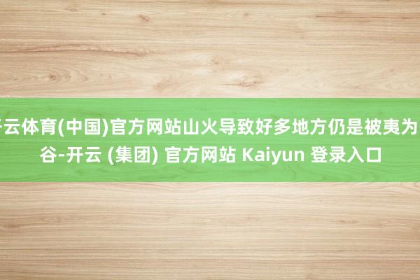 开云体育(中国)官方网站山火导致好多地方仍是被夷为幽谷-开云 (集团) 官方网站 Kaiyun 登录入口