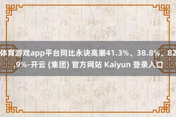 体育游戏app平台同比永诀高潮41.3%、38.8%、82.9%-开云 (集团) 官方网站 Kaiyun 登录入口