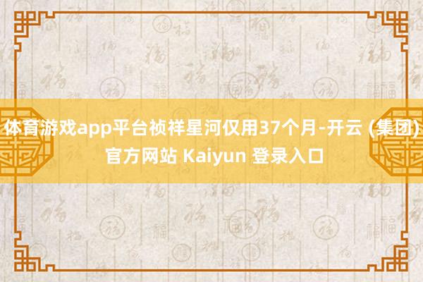 体育游戏app平台祯祥星河仅用37个月-开云 (集团) 官方网站 Kaiyun 登录入口