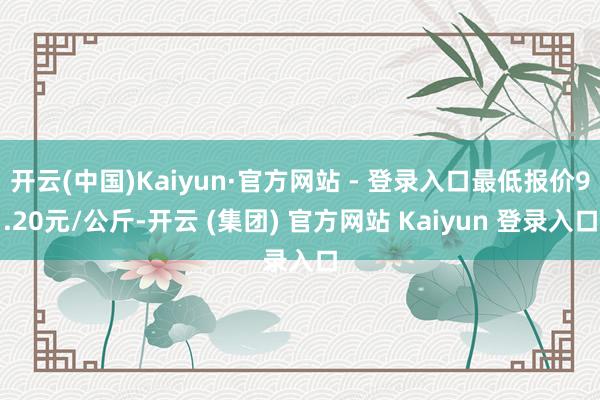 开云(中国)Kaiyun·官方网站 - 登录入口最低报价9.20元/公斤-开云 (集团) 官方网站 Kaiyun 登录入口