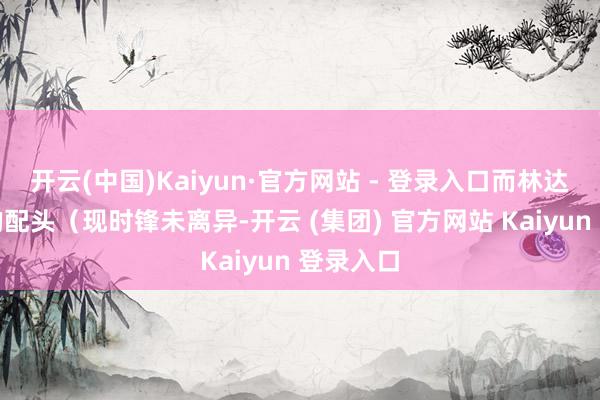 开云(中国)Kaiyun·官方网站 - 登录入口而林达是路遥的配头（现时锋未离异-开云 (集团) 官方网站 Kaiyun 登录入口