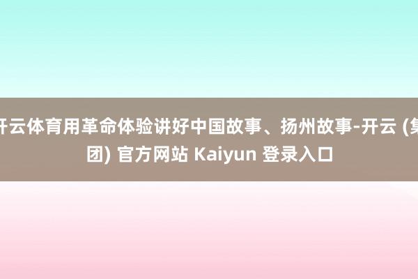 开云体育用革命体验讲好中国故事、扬州故事-开云 (集团) 官方网站 Kaiyun 登录入口