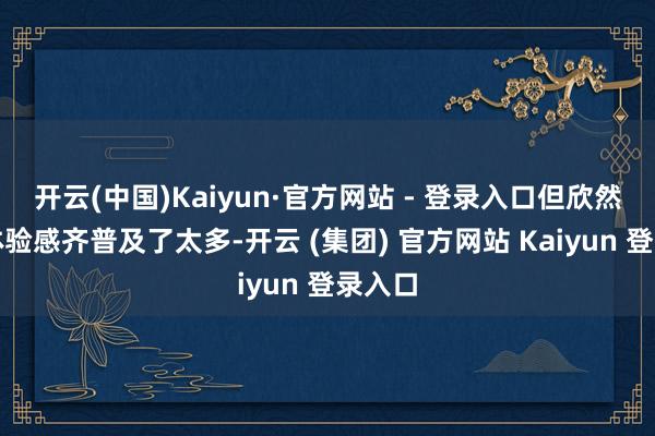 开云(中国)Kaiyun·官方网站 - 登录入口但欣然度和体验感齐普及了太多-开云 (集团) 官方网站 Kaiyun 登录入口