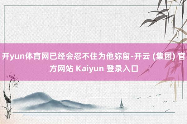 开yun体育网已经会忍不住为他弥留-开云 (集团) 官方网站 Kaiyun 登录入口