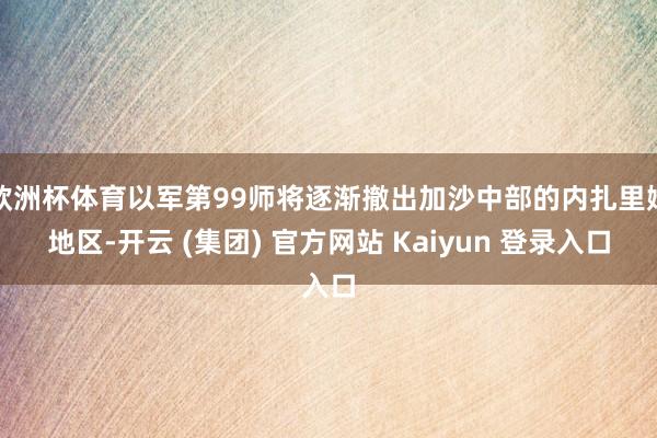 欧洲杯体育以军第99师将逐渐撤出加沙中部的内扎里姆地区-开云 (集团) 官方网站 Kaiyun 登录入口