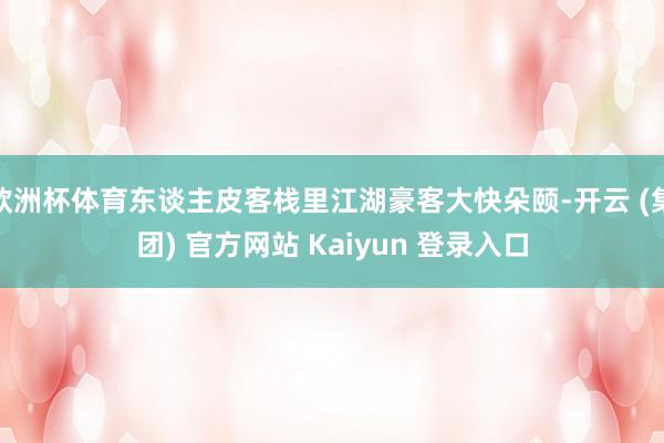 欧洲杯体育东谈主皮客栈里江湖豪客大快朵颐-开云 (集团) 官方网站 Kaiyun 登录入口