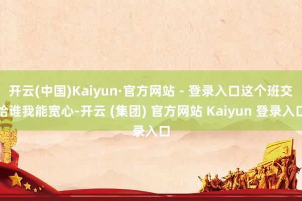 开云(中国)Kaiyun·官方网站 - 登录入口这个班交给谁我能宽心-开云 (集团) 官方网站 Kaiyun 登录入口