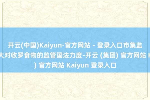开云(中国)Kaiyun·官方网站 - 登录入口市集监管部门要捏续加大对收罗食物的监管国法力度-开云 (集团) 官方网站 Kaiyun 登录入口