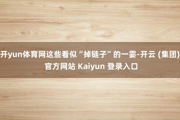 开yun体育网这些看似“掉链子”的一霎-开云 (集团) 官方网站 Kaiyun 登录入口