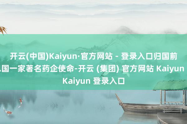 开云(中国)Kaiyun·官方网站 - 登录入口归国前在好意思国一家著名药企使命-开云 (集团) 官方网站 Kaiyun 登录入口