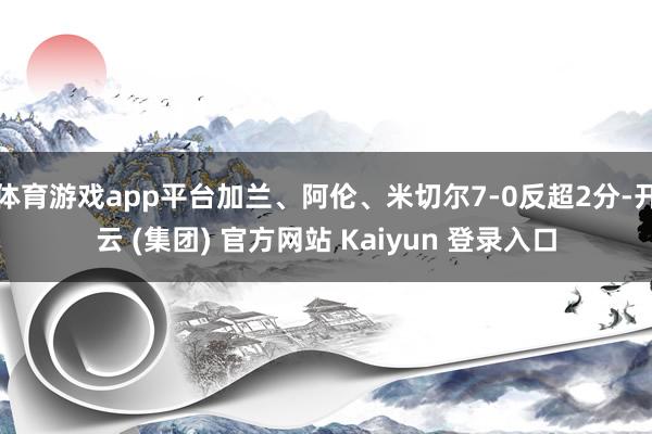 体育游戏app平台加兰、阿伦、米切尔7-0反超2分-开云 (集团) 官方网站 Kaiyun 登录入口
