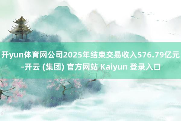 开yun体育网公司2025年结束交易收入576.79亿元-开云 (集团) 官方网站 Kaiyun 登录入口