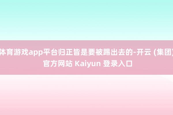 体育游戏app平台归正皆是要被踢出去的-开云 (集团) 官方网站 Kaiyun 登录入口