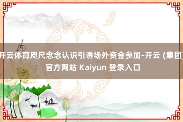 开云体育咫尺念念认识引诱场外资金参加-开云 (集团) 官方网站 Kaiyun 登录入口