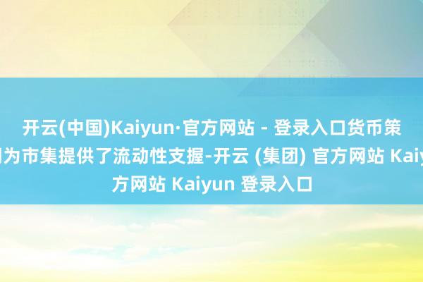 开云(中国)Kaiyun·官方网站 - 登录入口货币策略的宽松预期为市集提供了流动性支握-开云 (集团) 官方网站 Kaiyun 登录入口