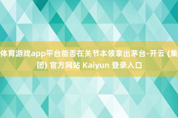 体育游戏app平台能否在关节本领拿出茅台-开云 (集团) 官方网站 Kaiyun 登录入口