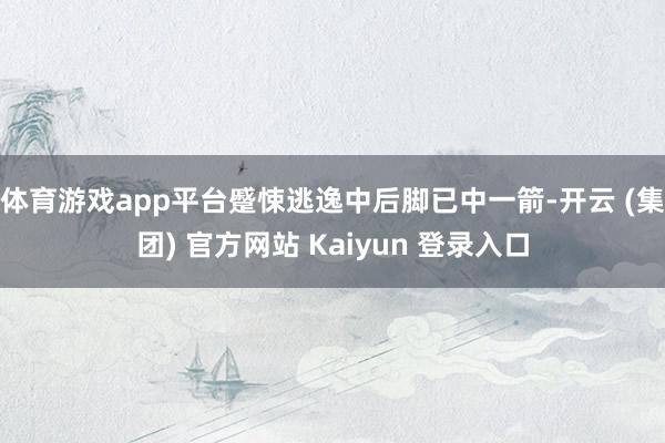 体育游戏app平台蹙悚逃逸中后脚已中一箭-开云 (集团) 官方网站 Kaiyun 登录入口